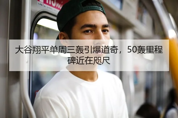 大谷翔平单周三轰引爆道奇，50轰里程碑近在咫尺