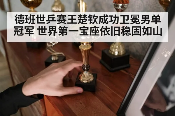 德班世乒赛王楚钦成功卫冕男单冠军 世界第一宝座依旧稳固如山