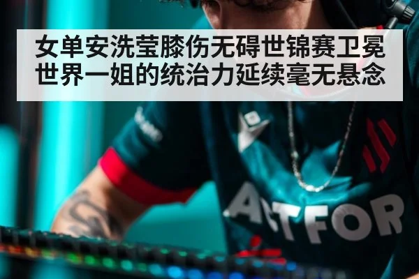 女单安洗莹膝伤无碍世锦赛卫冕 世界一姐的统治力延续毫无悬念