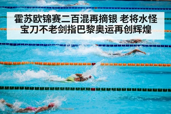 霍苏欧锦赛二百混再摘银 老将水怪宝刀不老剑指巴黎奥运再创辉煌